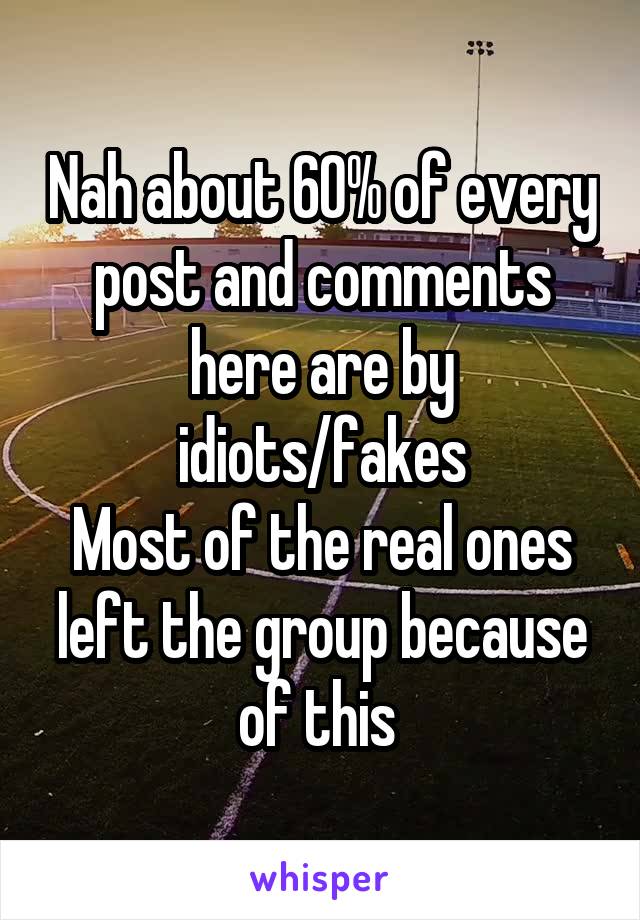 Nah about 60% of every post and comments here are by idiots/fakes
Most of the real ones left the group because of this 