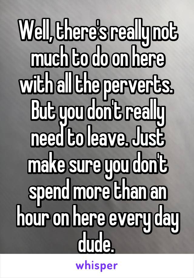 Well, there's really not much to do on here with all the perverts. 
But you don't really need to leave. Just make sure you don't spend more than an hour on here every day dude. 