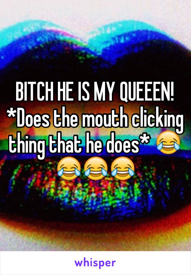 BITCH HE IS MY QUEEEN! *Does the mouth clicking thing that he does* 😂😂😂😂