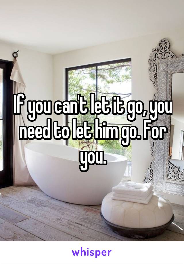 If you can't let it go, you need to let him go. For you.