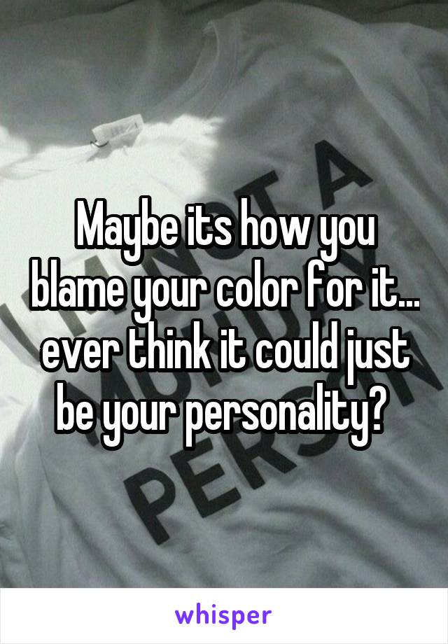 Maybe its how you blame your color for it... ever think it could just be your personality? 