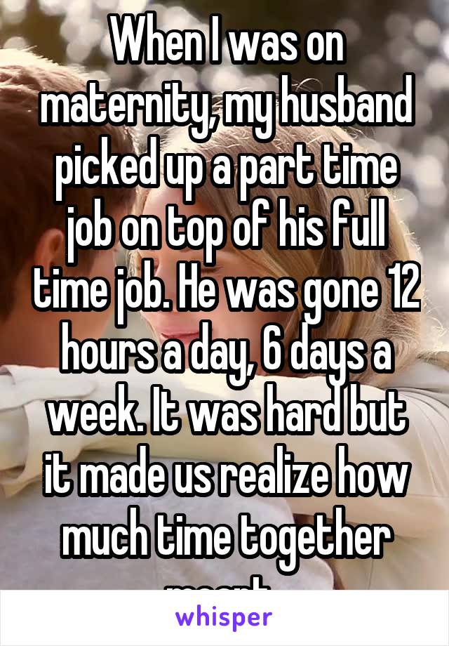 When I was on maternity, my husband picked up a part time job on top of his full time job. He was gone 12 hours a day, 6 days a week. It was hard but it made us realize how much time together meant. 