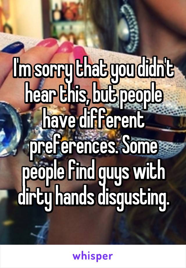 I'm sorry that you didn't hear this, but people have different preferences. Some people find guys with dirty hands disgusting.