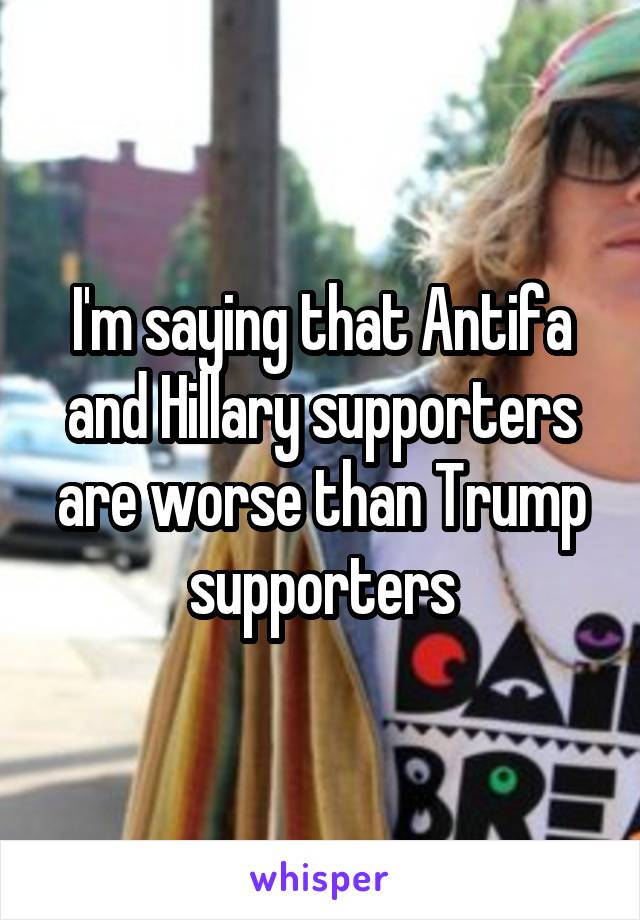 I'm saying that Antifa and Hillary supporters are worse than Trump supporters