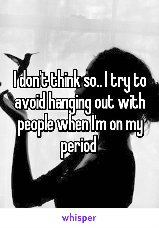 I don't think so.. I try to avoid hanging out with people when I'm on my period 