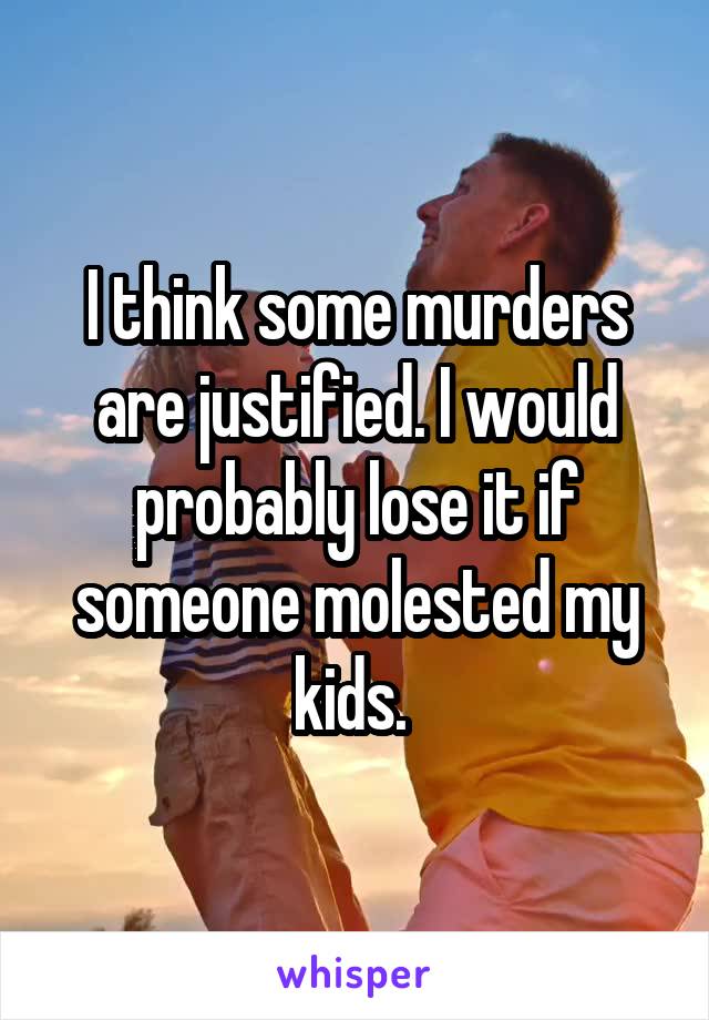 I think some murders are justified. I would probably lose it if someone molested my kids. 