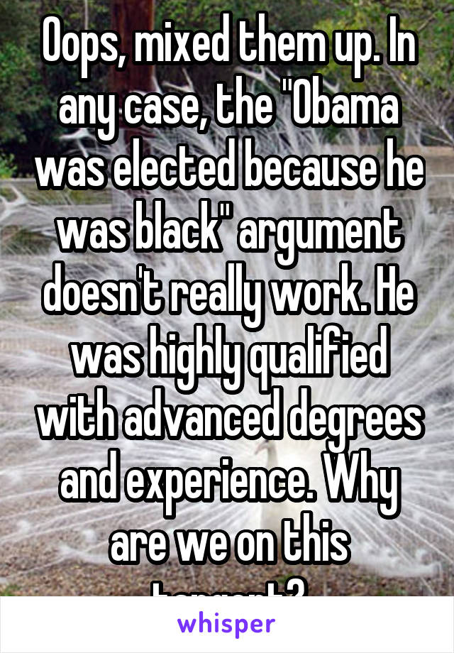 Oops, mixed them up. In any case, the "Obama was elected because he was black" argument doesn't really work. He was highly qualified with advanced degrees and experience. Why are we on this tangent?