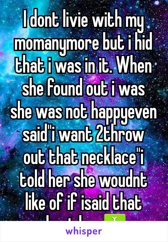 I dont livie with my momanymore but i hid that i was in it. When she found out i was she was not happyeven said"i want 2throw out that necklace"i told her she woudnt like of if isaid that about her♰️