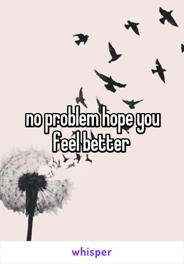 no problem hope you feel better 