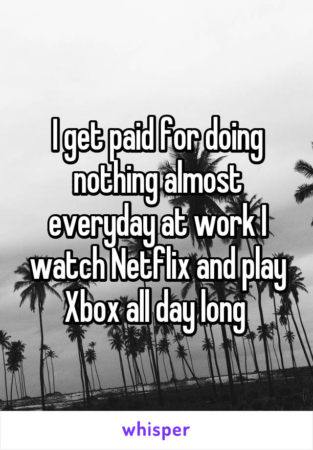 I get paid for doing nothing almost everyday at work I watch Netflix and play Xbox all day long 