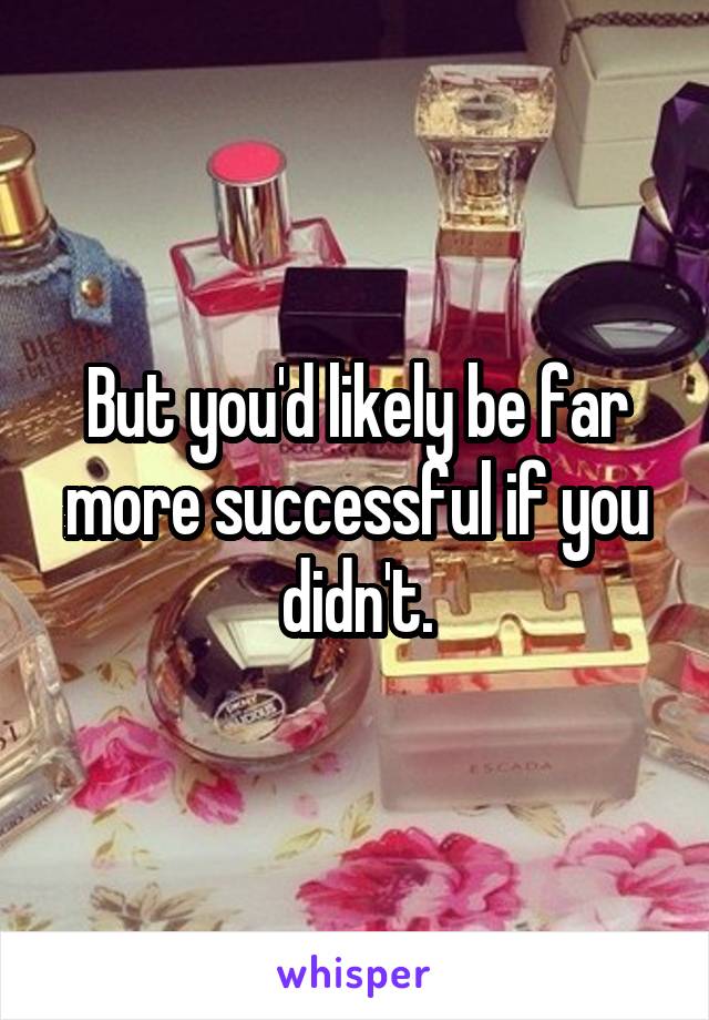 But you'd likely be far more successful if you didn't.