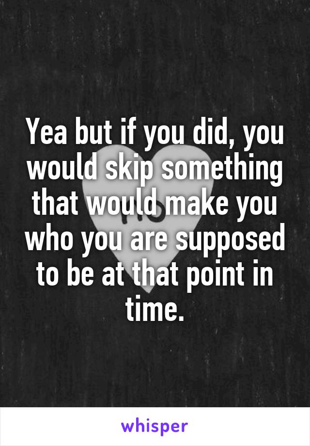 Yea but if you did, you would skip something that would make you who you are supposed to be at that point in time.