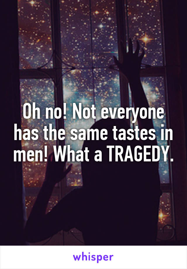 Oh no! Not everyone has the same tastes in men! What a TRAGEDY.