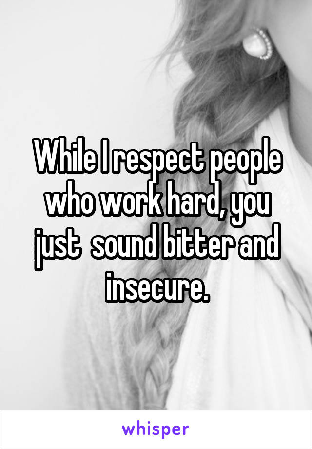 While I respect people who work hard, you just  sound bitter and insecure.