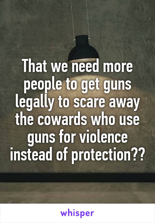 That we need more people to get guns legally to scare away the cowards who use guns for violence instead of protection??