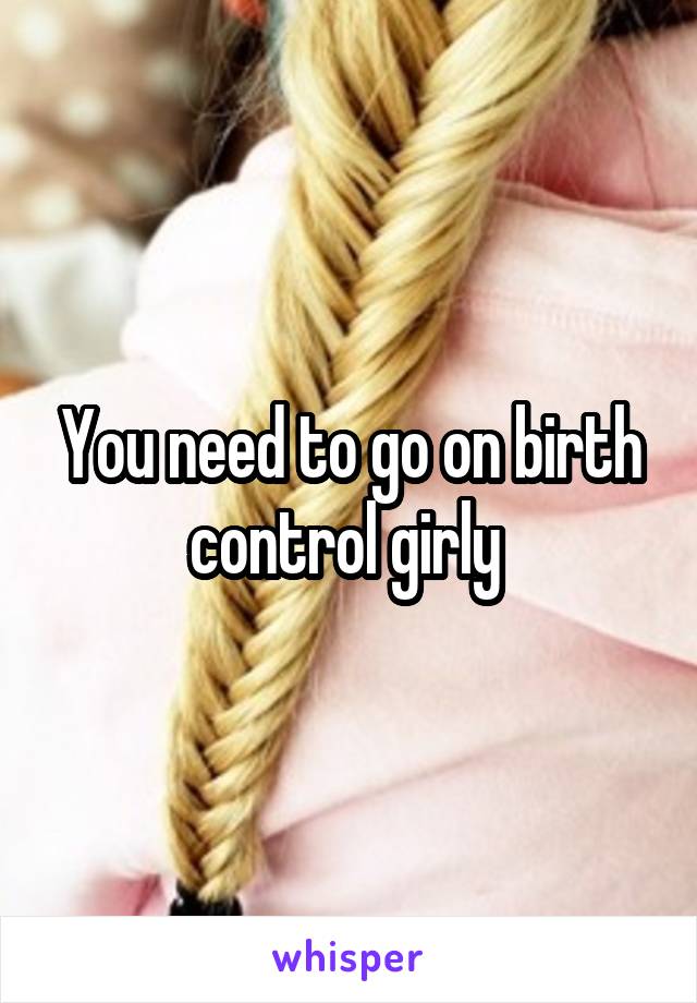 You need to go on birth control girly 