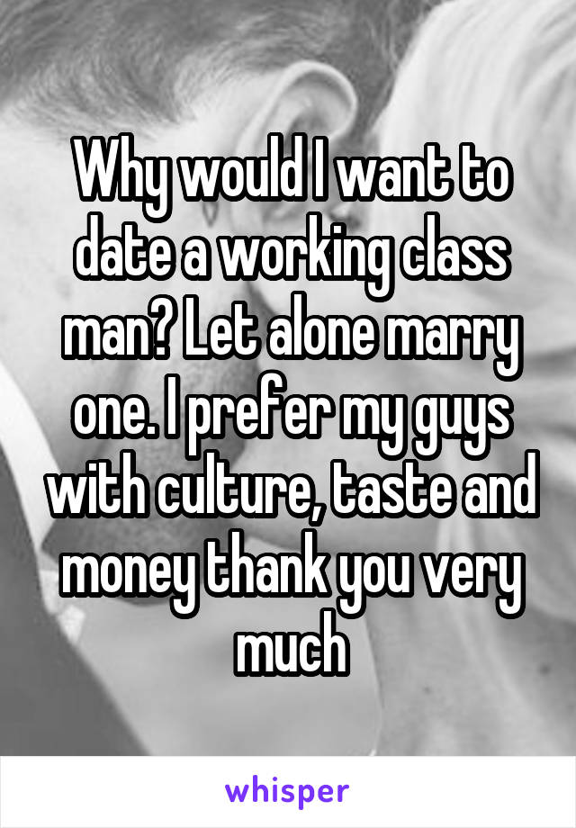 Why would I want to date a working class man? Let alone marry one. I prefer my guys with culture, taste and money thank you very much