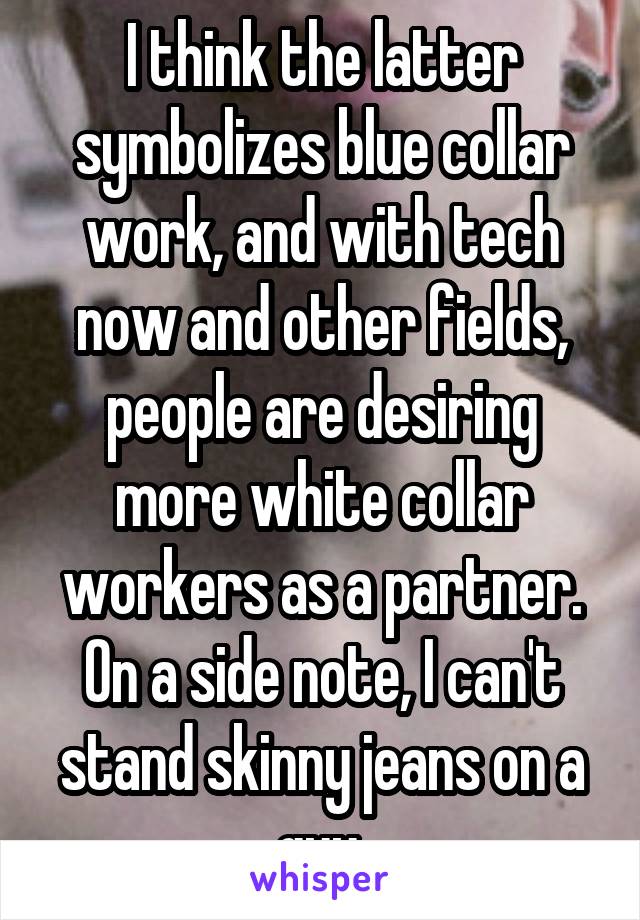 I think the latter symbolizes blue collar work, and with tech now and other fields, people are desiring more white collar workers as a partner. On a side note, I can't stand skinny jeans on a guy.