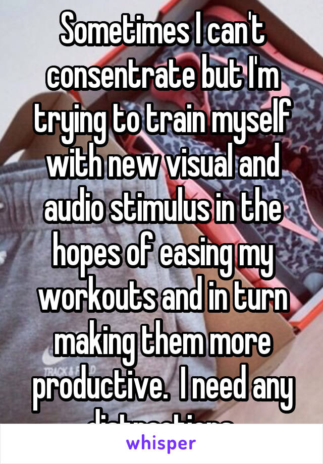 Sometimes I can't consentrate but I'm trying to train myself with new visual and audio stimulus in the hopes of easing my workouts and in turn making them more productive.  I need any distractions.