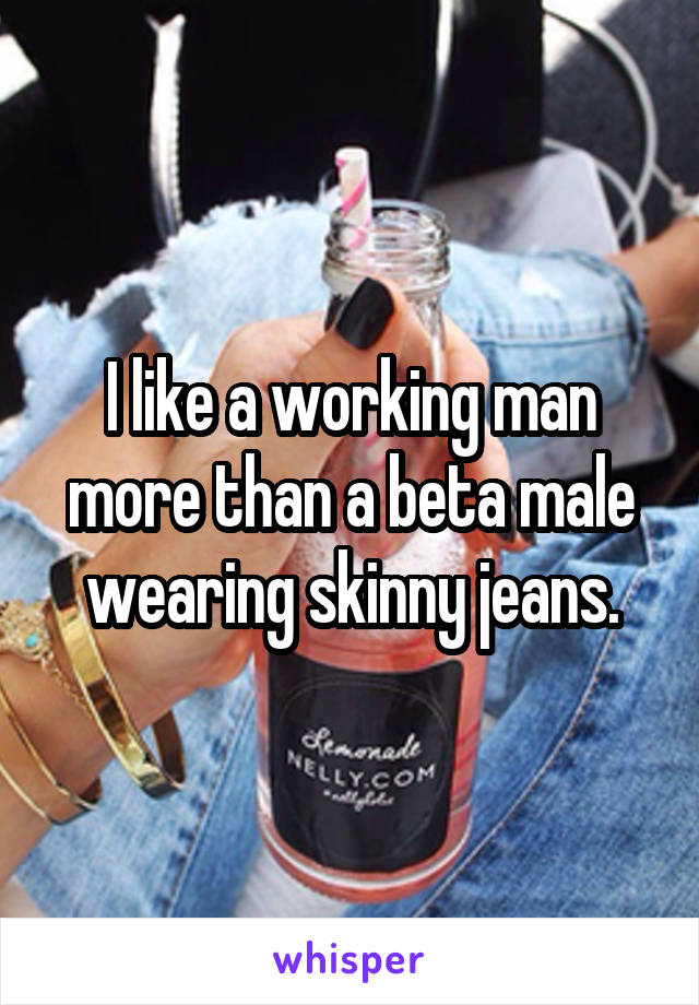 I like a working man more than a beta male wearing skinny jeans.