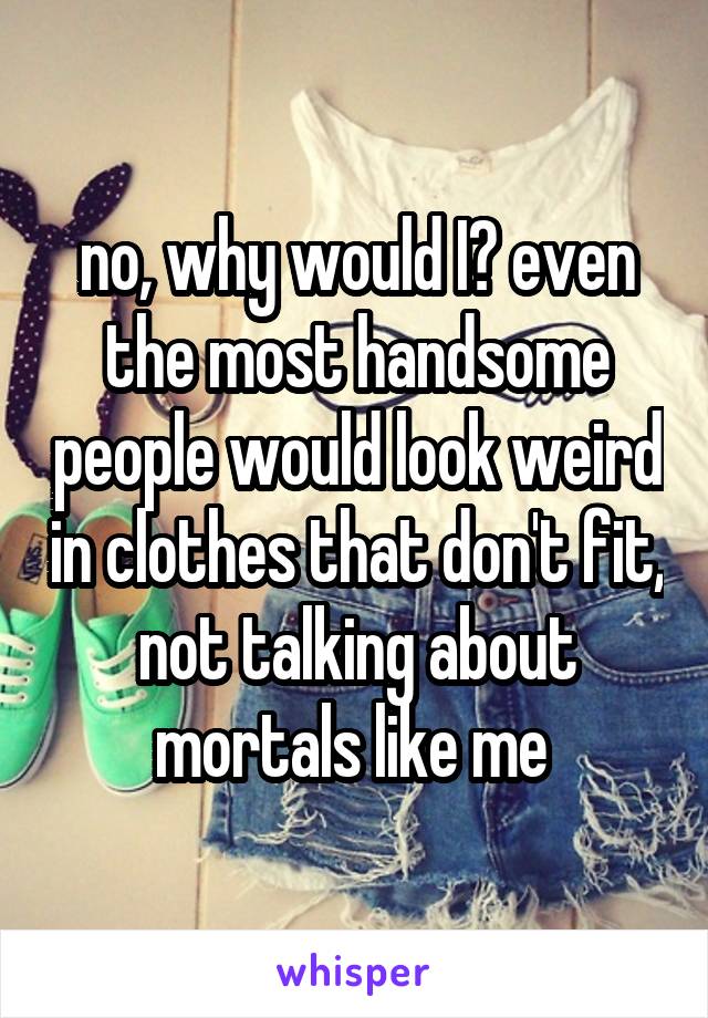 no, why would I? even the most handsome people would look weird in clothes that don't fit, not talking about mortals like me 