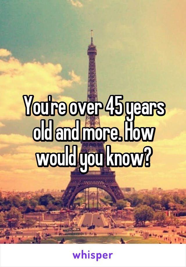 You're over 45 years old and more. How would you know?