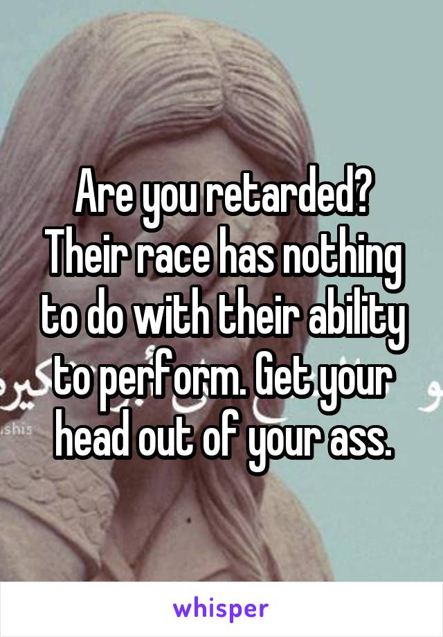 Are you retarded? Their race has nothing to do with their ability to perform. Get your head out of your ass.