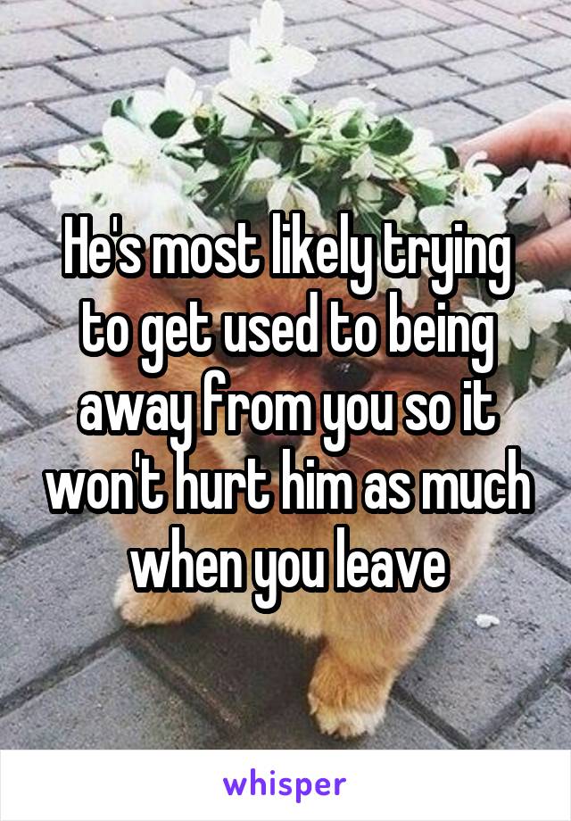 He's most likely trying to get used to being away from you so it won't hurt him as much when you leave