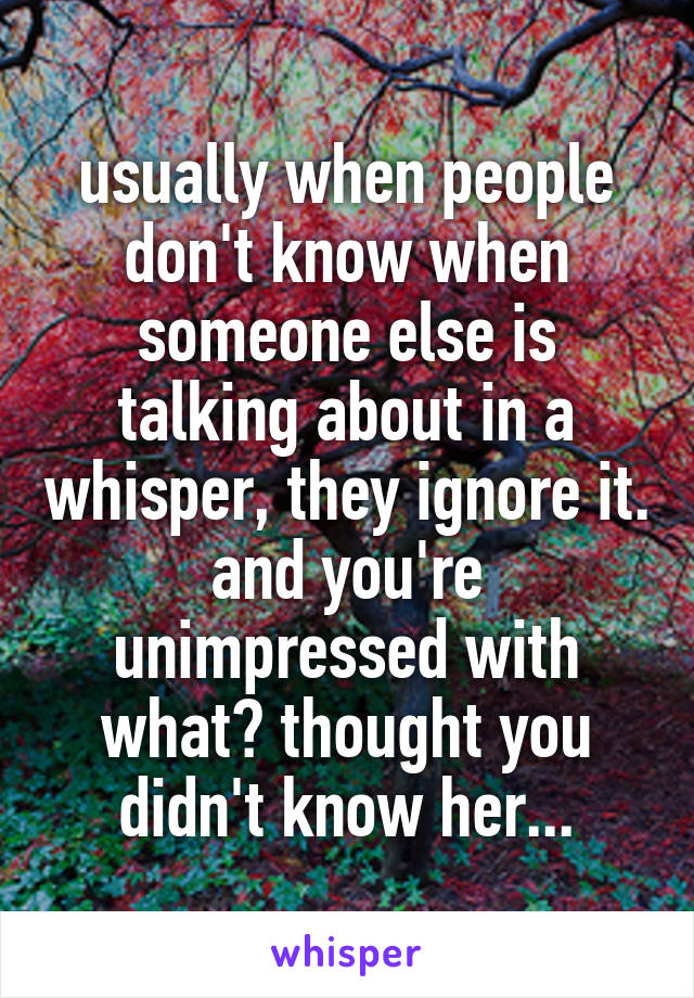 usually when people don't know when someone else is talking about in a whisper, they ignore it. and you're unimpressed with what? thought you didn't know her...