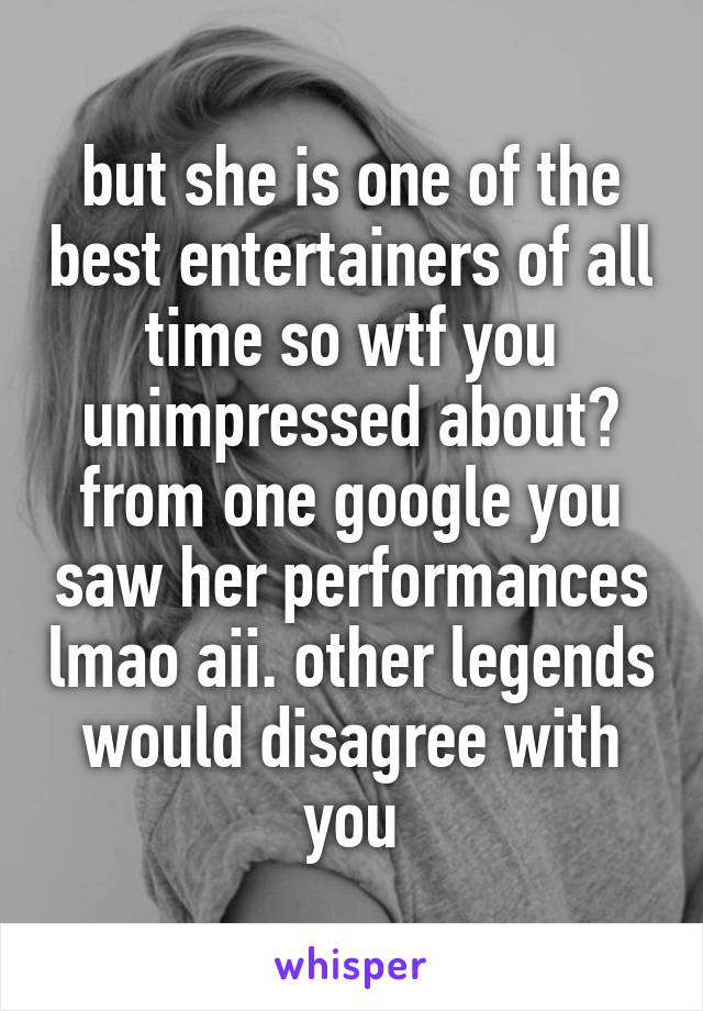 but she is one of the best entertainers of all time so wtf you unimpressed about? from one google you saw her performances lmao aii. other legends would disagree with you