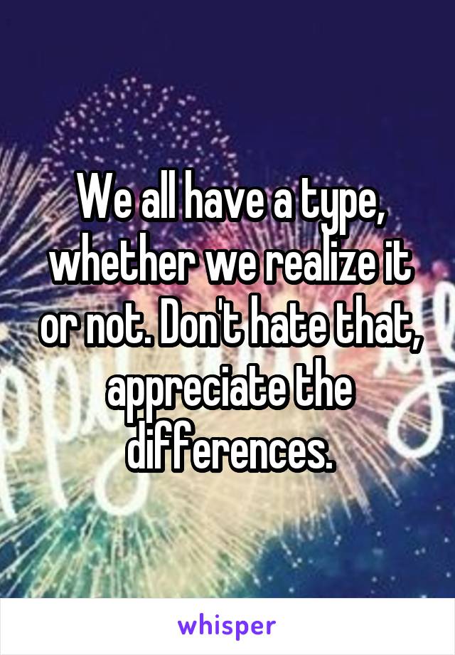 We all have a type, whether we realize it or not. Don't hate that, appreciate the differences.