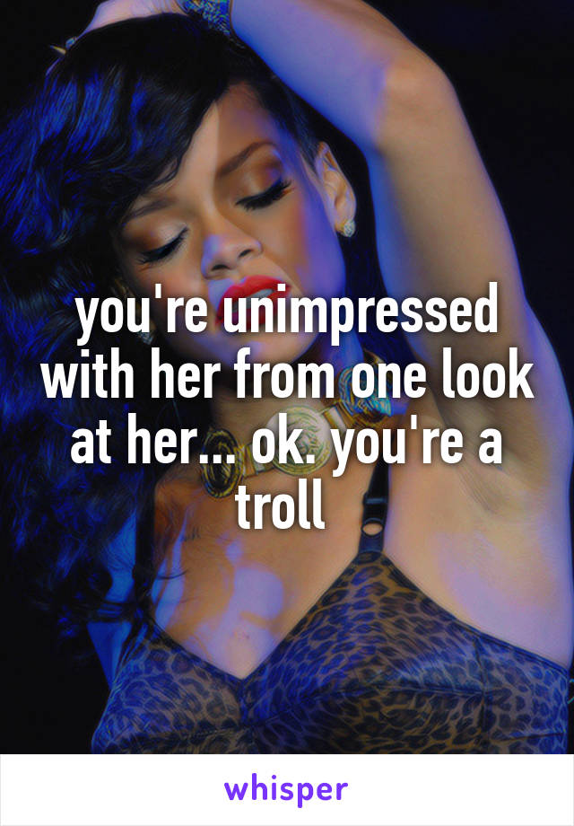 you're unimpressed with her from one look at her... ok. you're a troll 