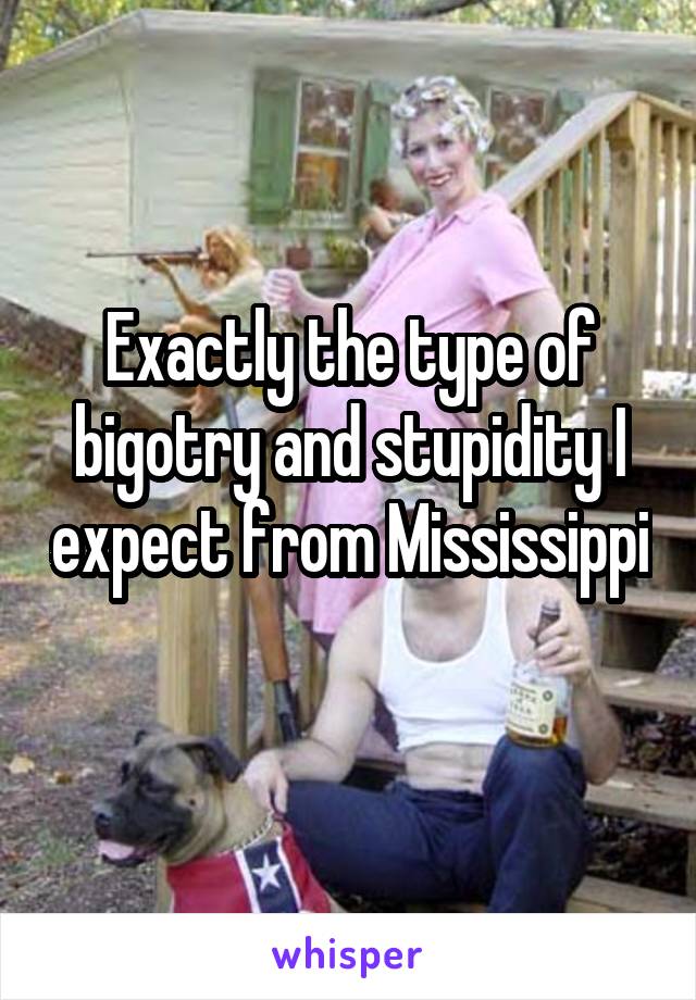 Exactly the type of bigotry and stupidity I expect from Mississippi 