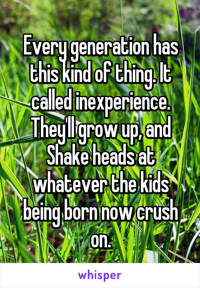 Every generation has this kind of thing. It called inexperience. They'll grow up, and Shake heads at whatever the kids being born now crush on.