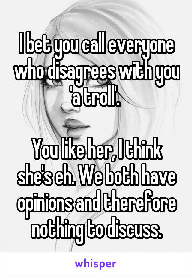 I bet you call everyone who disagrees with you 'a troll'. 

You like her, I think she's eh. We both have opinions and therefore nothing to discuss.