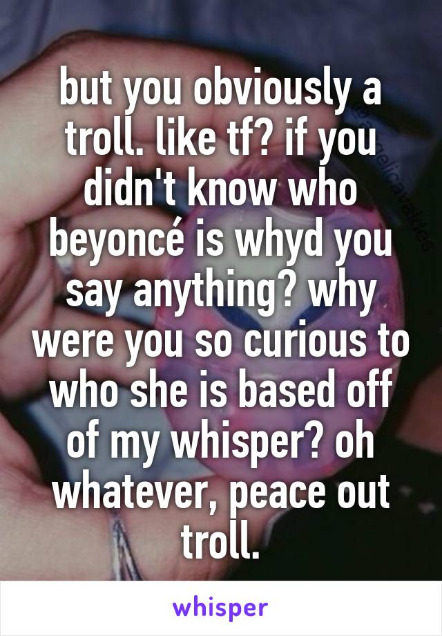 but you obviously a troll. like tf? if you didn't know who beyoncé is whyd you say anything? why were you so curious to who she is based off of my whisper? oh whatever, peace out troll.