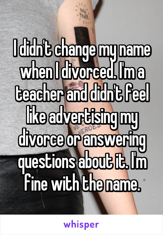 I didn't change my name when I divorced. I'm a teacher and didn't feel like advertising my divorce or answering questions about it. I'm fine with the name.