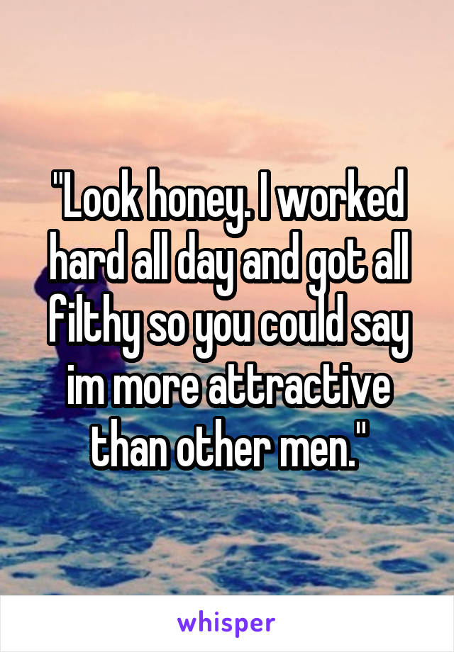 "Look honey. I worked hard all day and got all filthy so you could say im more attractive than other men."