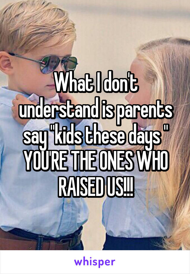 What I don't understand is parents say "kids these days " YOU'RE THE ONES WHO RAISED US!!!