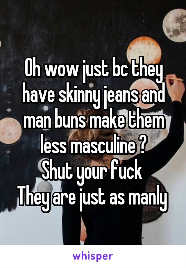 Oh wow just bc they have skinny jeans and man buns make them less masculine ?
Shut your fuck 
They are just as manly 