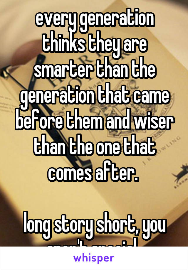 every generation thinks they are smarter than the generation that came before them and wiser than the one that comes after. 

long story short, you aren't special. 