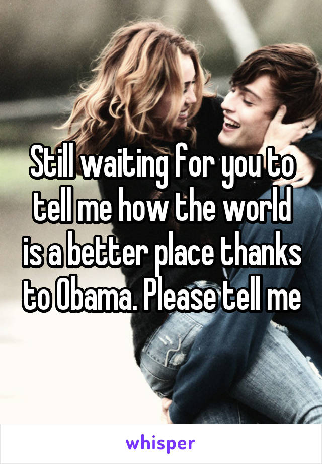 Still waiting for you to tell me how the world is a better place thanks to Obama. Please tell me