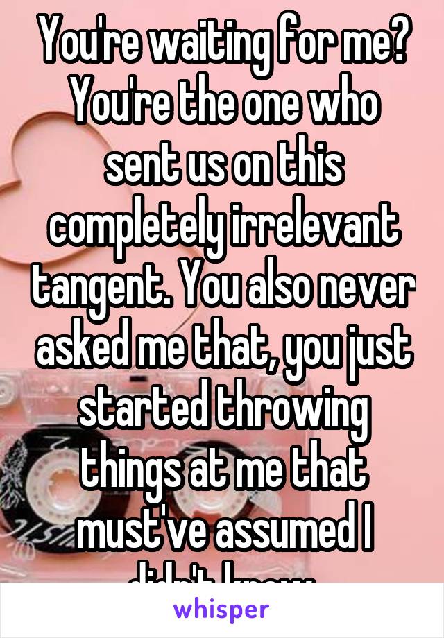 You're waiting for me? You're the one who sent us on this completely irrelevant tangent. You also never asked me that, you just started throwing things at me that must've assumed I didn't know.