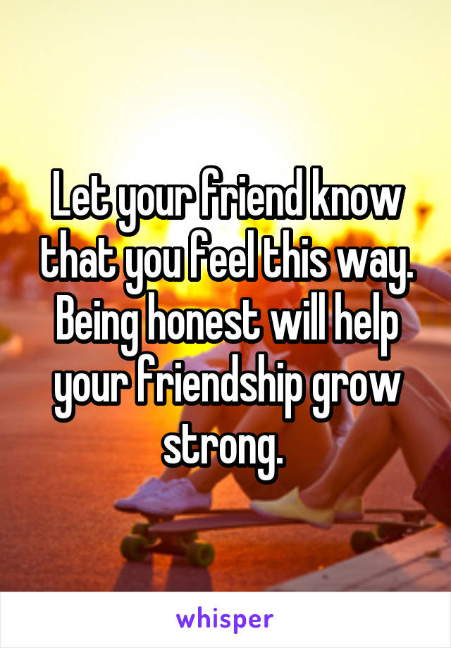 Let your friend know that you feel this way. Being honest will help your friendship grow strong. 