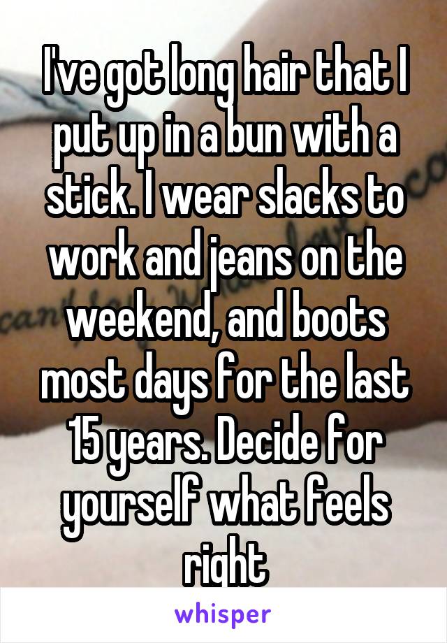 I've got long hair that I put up in a bun with a stick. I wear slacks to work and jeans on the weekend, and boots most days for the last 15 years. Decide for yourself what feels right