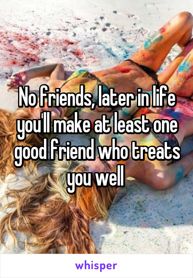 No friends, later in life you'll make at least one good friend who treats you well 