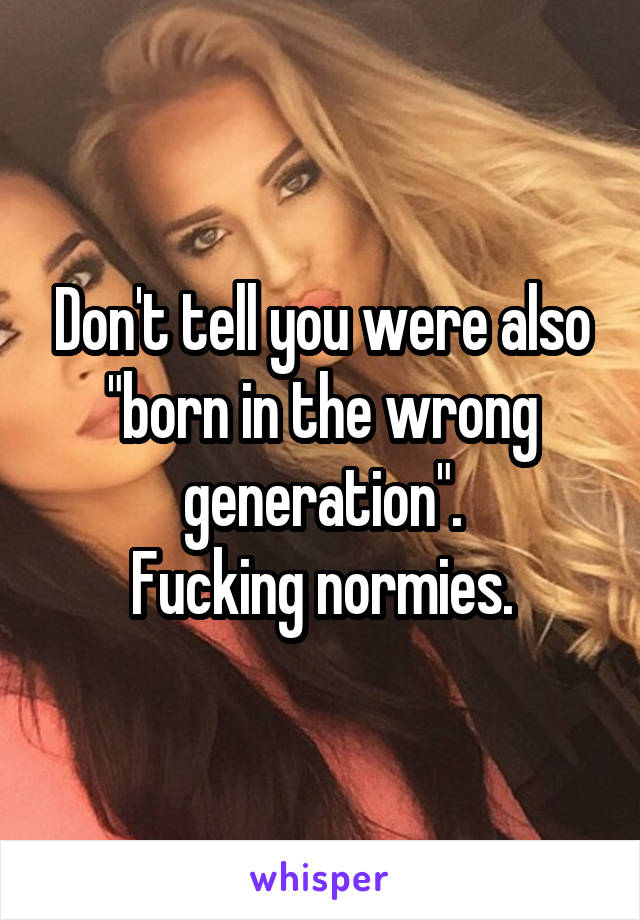 Don't tell you were also "born in the wrong generation".
Fucking normies.