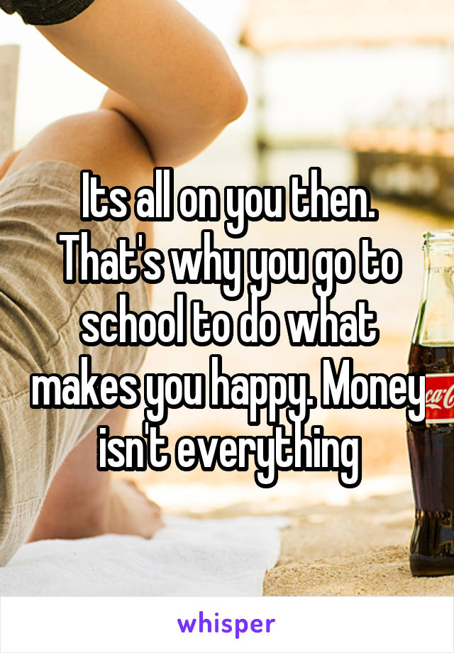 Its all on you then. That's why you go to school to do what makes you happy. Money isn't everything