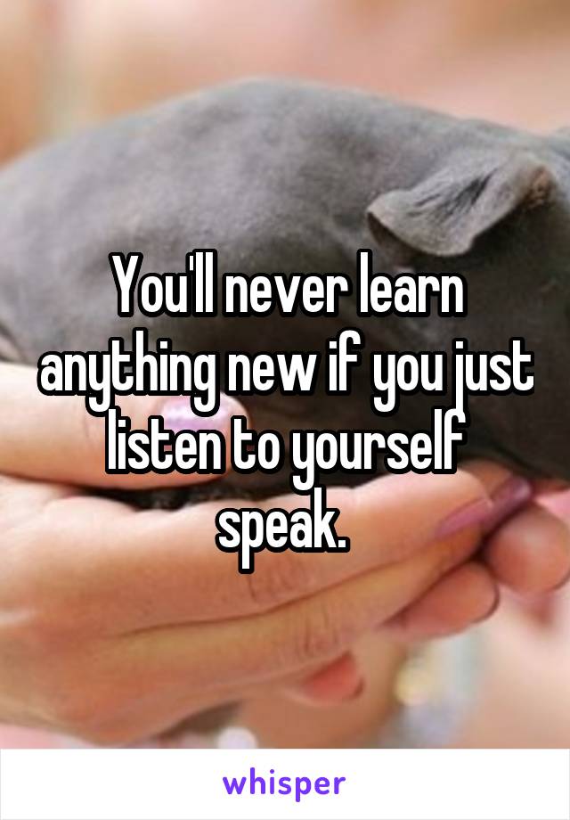You'll never learn anything new if you just listen to yourself speak. 