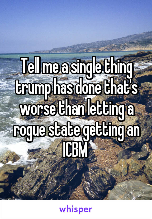 Tell me a single thing trump has done that's worse than letting a rogue state getting an ICBM 